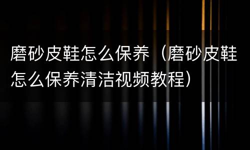 磨砂皮鞋怎么保养（磨砂皮鞋怎么保养清洁视频教程）