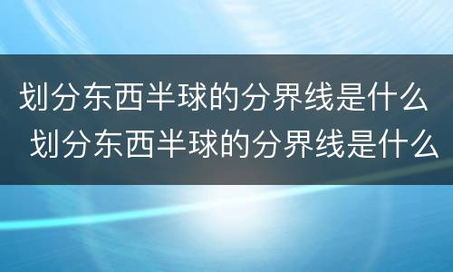 划分东西半球的分界线是什么 划分东西半球的分界线是什么和什么两物经线