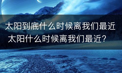 太阳到底什么时候离我们最近 太阳什么时候离我们最近?