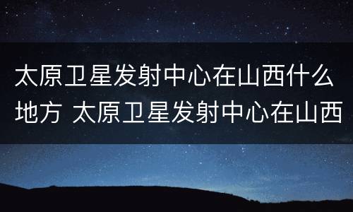 太原卫星发射中心在山西什么地方 太原卫星发射中心在山西什么地方建