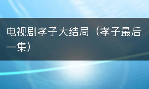 电视剧孝子大结局（孝子最后一集）