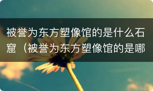 被誉为东方塑像馆的是什么石窟（被誉为东方塑像馆的是哪一座石窟）