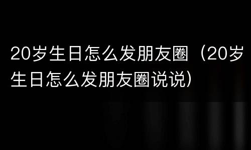 20岁生日怎么发朋友圈（20岁生日怎么发朋友圈说说）