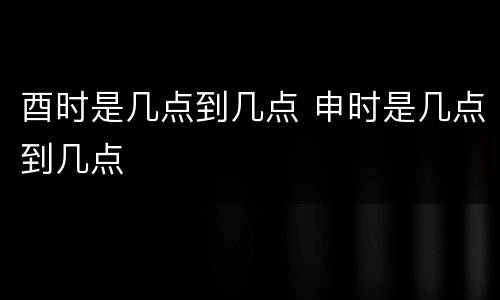 酉时是几点到几点 申时是几点到几点