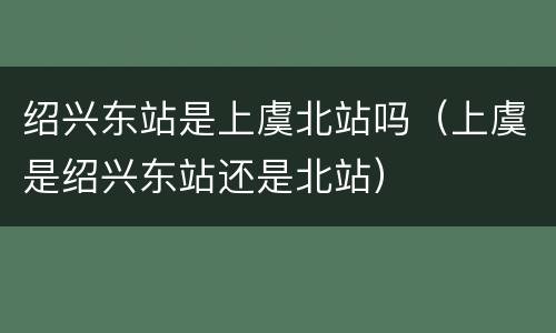 绍兴东站是上虞北站吗（上虞是绍兴东站还是北站）