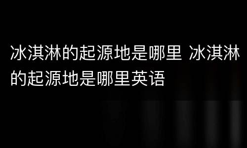 冰淇淋的起源地是哪里 冰淇淋的起源地是哪里英语