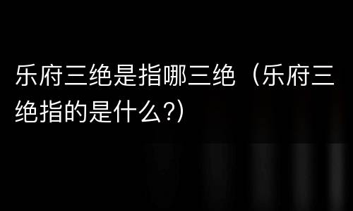 乐府三绝是指哪三绝（乐府三绝指的是什么?）