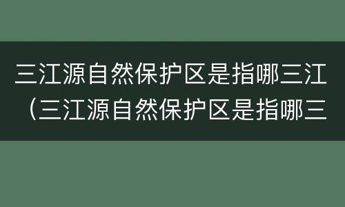 三江源自然保护区是指哪三江（三江源自然保护区是指哪三江呢）