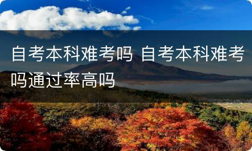 自考本科难考吗 自考本科难考吗通过率高吗