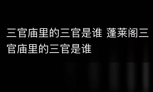 三官庙里的三官是谁 蓬莱阁三官庙里的三官是谁