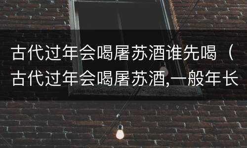 古代过年会喝屠苏酒谁先喝（古代过年会喝屠苏酒,一般年长和年少谁先喝）