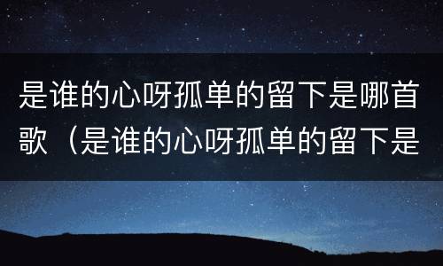 是谁的心呀孤单的留下是哪首歌（是谁的心呀孤单的留下是哪首歌的歌词）