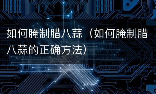 如何腌制腊八蒜（如何腌制腊八蒜的正确方法）