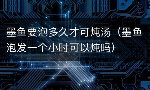 墨鱼要泡多久才可炖汤（墨鱼泡发一个小时可以炖吗）