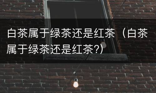 白茶属于绿茶还是红茶（白茶属于绿茶还是红茶?）