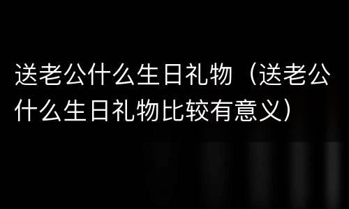 送老公什么生日礼物（送老公什么生日礼物比较有意义）