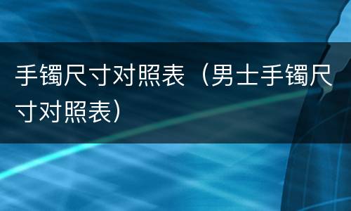 手镯尺寸对照表（男士手镯尺寸对照表）
