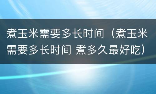 煮玉米需要多长时间（煮玉米需要多长时间 煮多久最好吃）