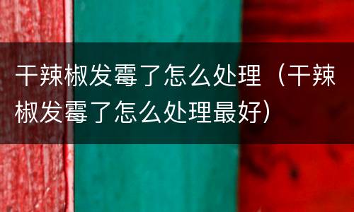 干辣椒发霉了怎么处理（干辣椒发霉了怎么处理最好）