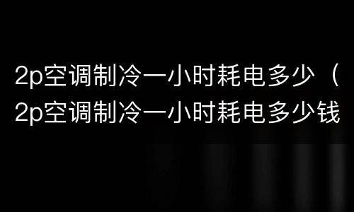 2p空调制冷一小时耗电多少（2p空调制冷一小时耗电多少钱）