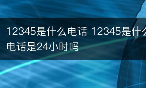 12345是什么电话 12345是什么电话是24小时吗