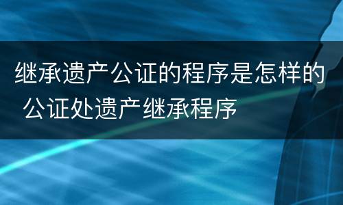 继承遗产公证的程序是怎样的 公证处遗产继承程序