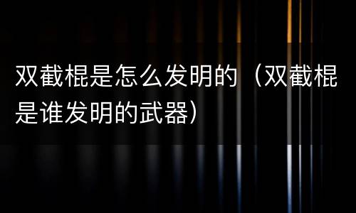 双截棍是怎么发明的（双截棍是谁发明的武器）