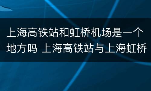 上海高铁站和虹桥机场是一个地方吗 上海高铁站与上海虹桥站有什么区别