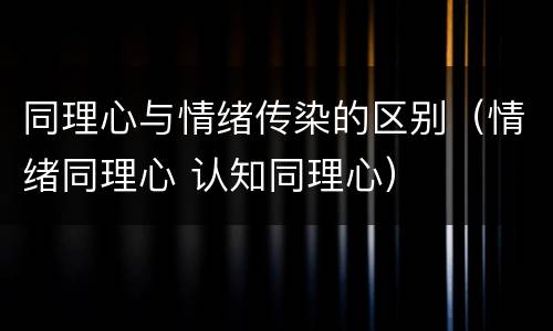 同理心与情绪传染的区别（情绪同理心 认知同理心）