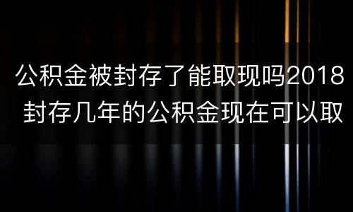 公积金被封存了能取现吗2018 封存几年的公积金现在可以取现吗