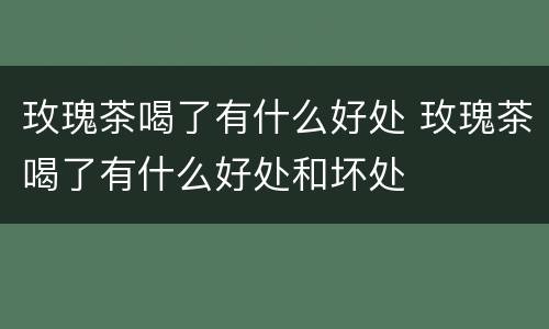 玫瑰茶喝了有什么好处 玫瑰茶喝了有什么好处和坏处