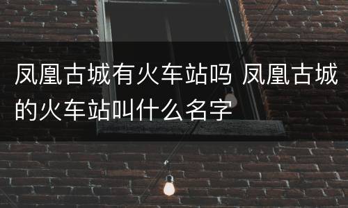 凤凰古城有火车站吗 凤凰古城的火车站叫什么名字