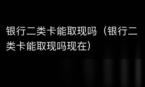 银行二类卡能取现吗（银行二类卡能取现吗现在）