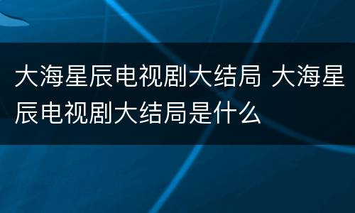 大海星辰电视剧大结局 大海星辰电视剧大结局是什么