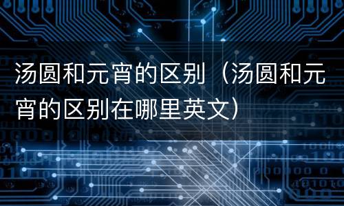 汤圆和元宵的区别（汤圆和元宵的区别在哪里英文）