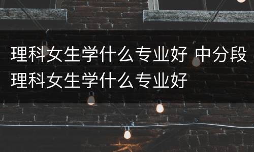 理科女生学什么专业好 中分段理科女生学什么专业好