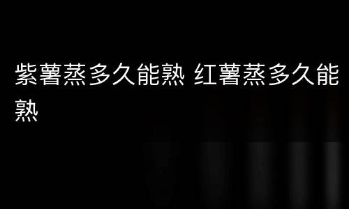 紫薯蒸多久能熟 红薯蒸多久能熟