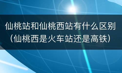 仙桃站和仙桃西站有什么区别（仙桃西是火车站还是高铁）