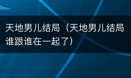 天地男儿结局（天地男儿结局谁跟谁在一起了）