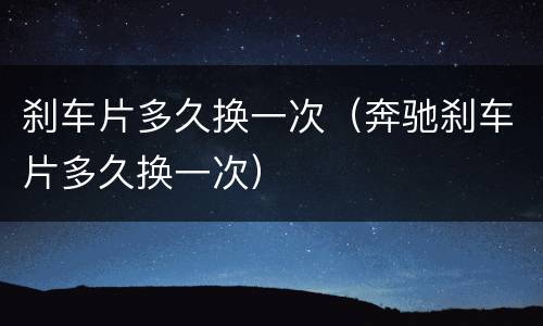 刹车片多久换一次（奔驰刹车片多久换一次）