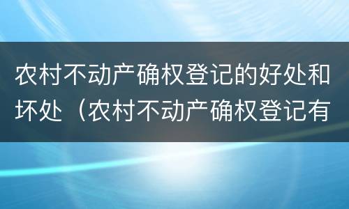 农村不动产确权登记的好处和坏处（农村不动产确权登记有什么好处）