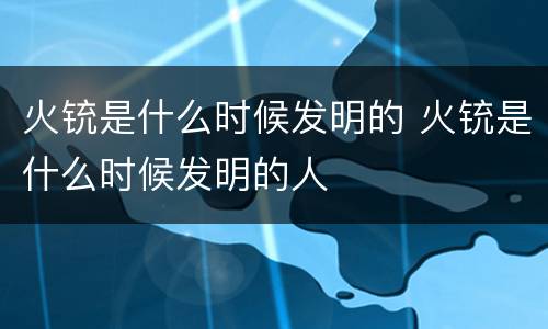 火铳是什么时候发明的 火铳是什么时候发明的人