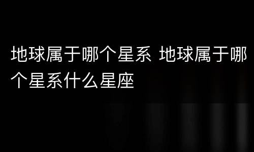 地球属于哪个星系 地球属于哪个星系什么星座