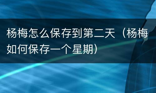 杨梅怎么保存到第二天（杨梅如何保存一个星期）