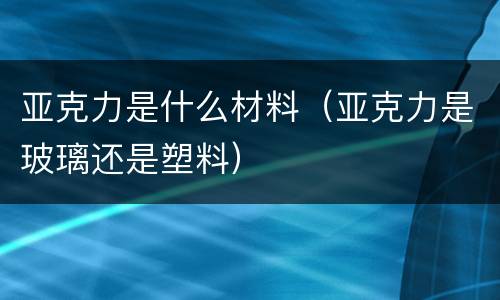 亚克力是什么材料（亚克力是玻璃还是塑料）