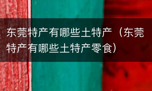 东莞特产有哪些土特产（东莞特产有哪些土特产零食）