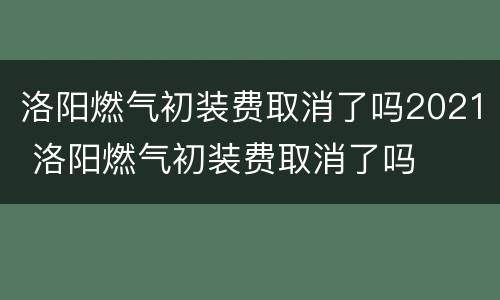 洛阳燃气初装费取消了吗2021 洛阳燃气初装费取消了吗