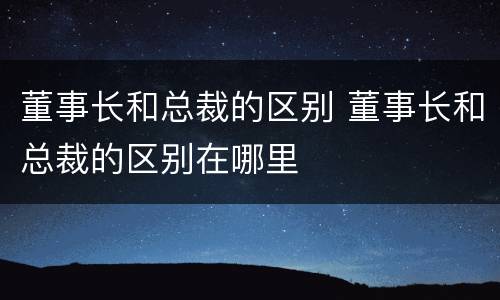 董事长和总裁的区别 董事长和总裁的区别在哪里