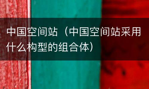 中国空间站（中国空间站采用什么构型的组合体）