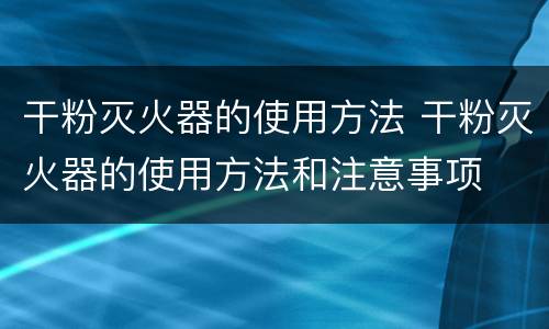 干粉灭火器的使用方法 干粉灭火器的使用方法和注意事项